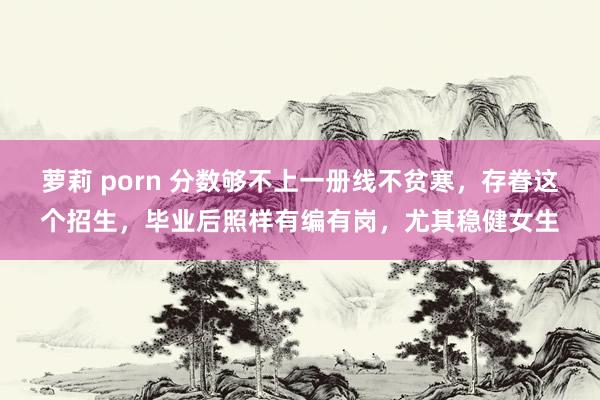 萝莉 porn 分数够不上一册线不贫寒,存眷这个招生,毕业后照样有编有岗,尤其稳健女生
