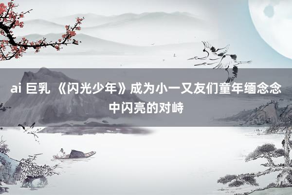 ai 巨乳 《闪光少年》成为小一又友们童年缅念念中闪亮的对峙
