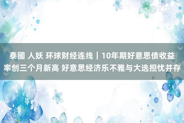 泰國 人妖 环球财经连线|10年期好意思债收益率创三个月新高 好意思经济乐不雅与大选担忧并存