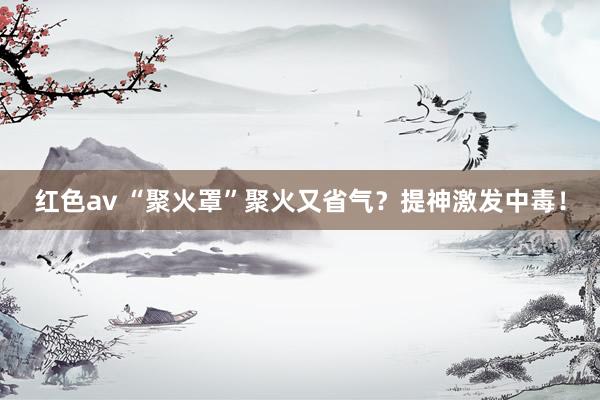 红色av “聚火罩”聚火又省气?提神激发中毒!