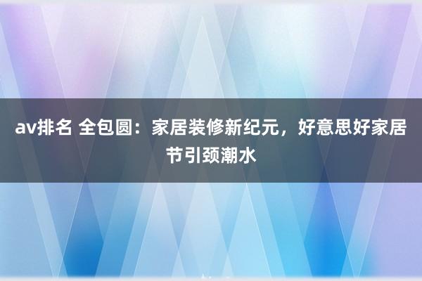 av排名 全包圆:家居装修新纪元,好意思好家居节引颈潮水