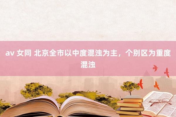 av 女同 北京全市以中度混浊为主,个别区为重度混浊