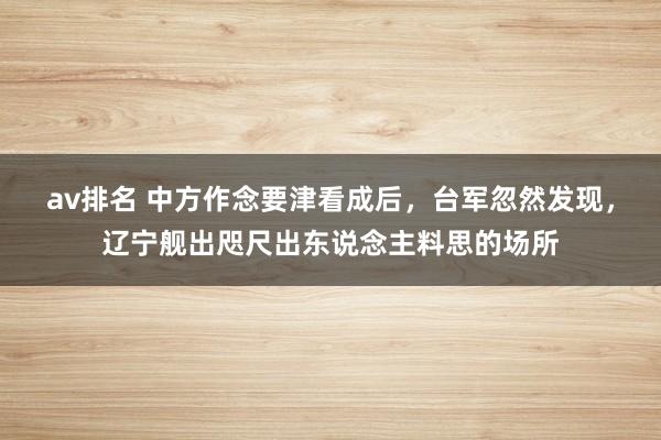 av排名 中方作念要津看成后,台军忽然发现,辽宁舰出咫尺出东说念主料思的场所