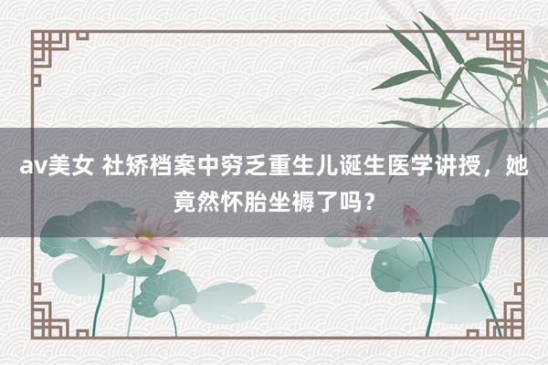 av美女 社矫档案中穷乏重生儿诞生医学讲授,她竟然怀胎坐褥了吗?