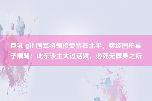 巨乳 gif 国军将领接受留在北平,蒋经国拍桌子痛骂:此东谈主太过活泼,必死无葬身之所