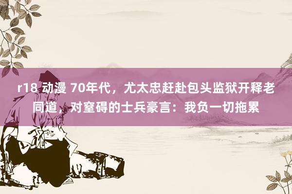 r18 动漫 70年代,尤太忠赶赴包头监狱开释老同道,对窒碍的士兵豪言:我负一切拖累