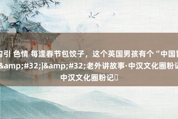 勾引 色情 每逢春节包饺子,这个英国男孩有个“中国胃” | 老外讲故事·中汉文化圈粉记⑲