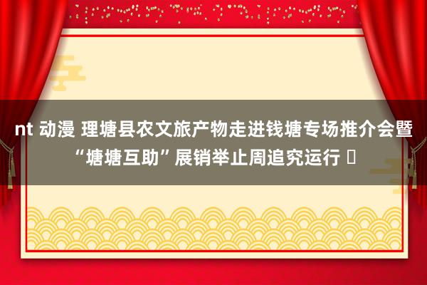 nt 动漫 理塘县农文旅产物走进钱塘专场推介会暨“塘塘互助”展销举止周追究运行 