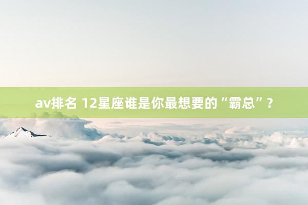 av排名 12星座谁是你最想要的“霸总”?