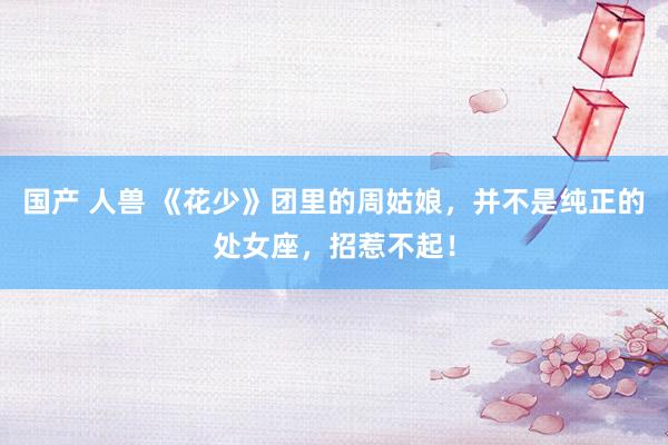 国产 人兽 《花少》团里的周姑娘,并不是纯正的处女座,招惹不起!