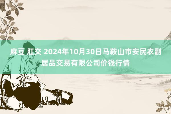 麻豆 肛交 2024年10月30日马鞍山市安民农副居品交易有限公司价钱行情