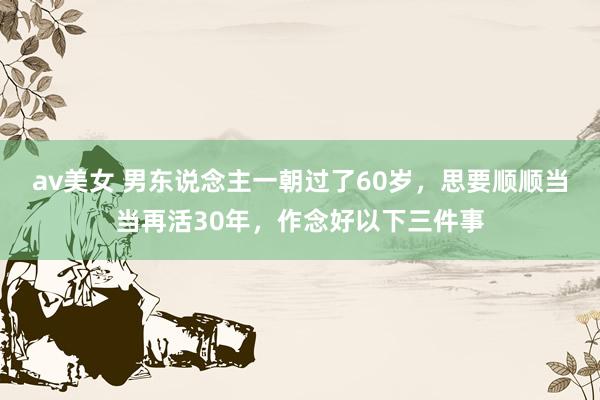 av美女 男东说念主一朝过了60岁,思要顺顺当当再活30年,作念好以下三件事