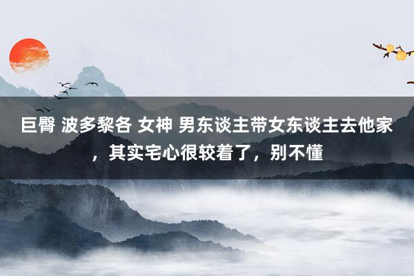 巨臀 波多黎各 女神 男东谈主带女东谈主去他家,其实宅心很较着了,别不懂
