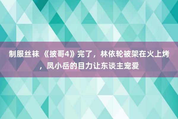 制服丝袜 《披哥4》完了,林依轮被架在火上烤,凤小岳的目力让东谈主宠爱