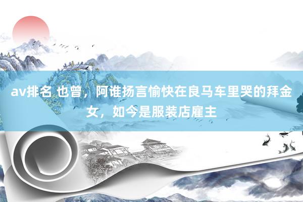 av排名 也曾,阿谁扬言愉快在良马车里哭的拜金女,如今是服装店雇主