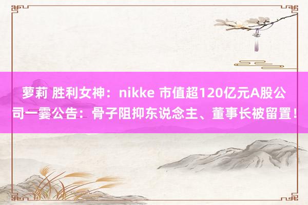 萝莉 胜利女神:nikke 市值超120亿元A股公司一霎公告:骨子阻抑东说念主、董事长被留置!