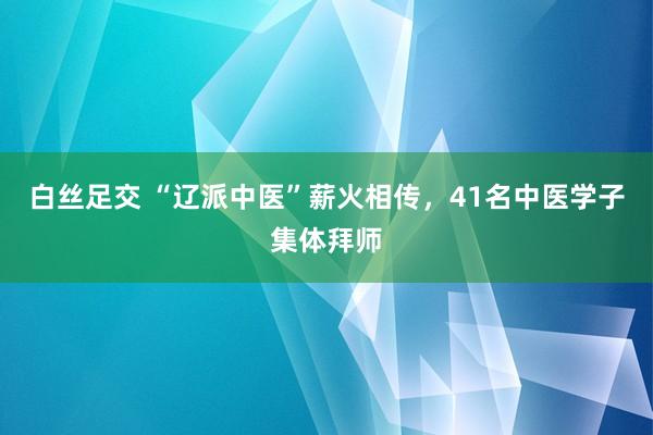 白丝足交 “辽派中医”薪火相传,41名中医学子集体拜师