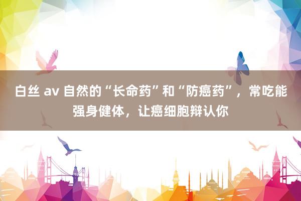 白丝 av 自然的“长命药”和“防癌药”,常吃能强身健体,让癌细胞辩认你