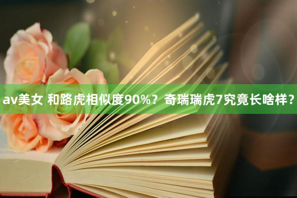 av美女 和路虎相似度90%?奇瑞瑞虎7究竟长啥样?