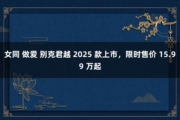 女同 做爱 别克君越 2025 款上市,限时售价 15.99 万起