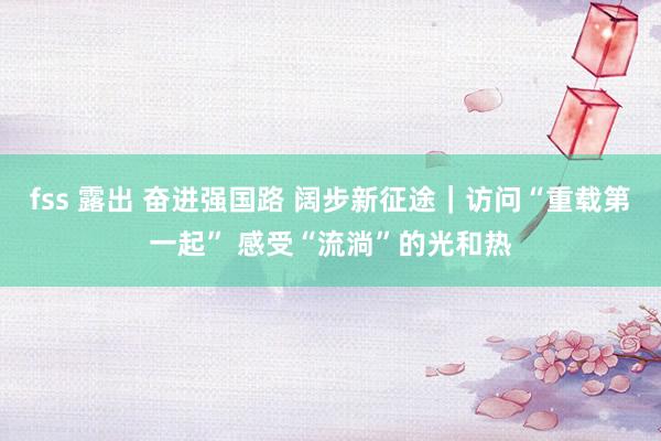 fss 露出 奋进强国路 阔步新征途|访问“重载第一起” 感受“流淌”的光和热