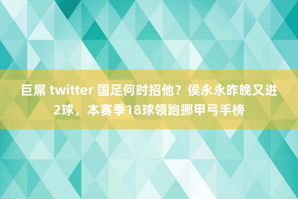 巨屌 twitter 国足何时招他?侯永永昨晚又进2球,本赛季18球领跑挪甲弓手榜