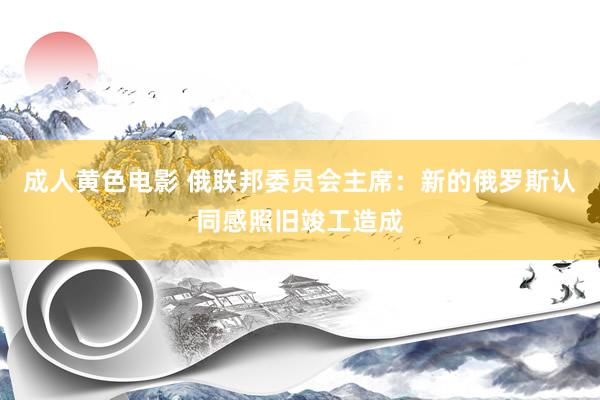 成人黄色电影 俄联邦委员会主席:新的俄罗斯认同感照旧竣工造成