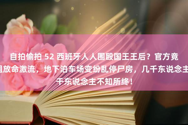 自拍偷拍 52 西班牙人人围殴国王王后?官方竟没预警特粗放命激流,地下泊车场变纷乱停尸房,几千东说念主不知所终!