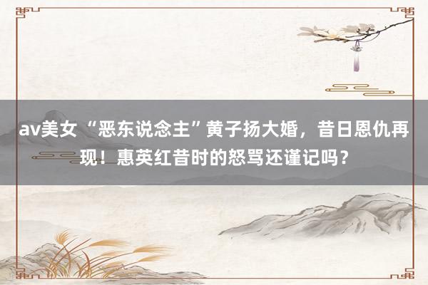 av美女 “恶东说念主”黄子扬大婚,昔日恩仇再现!惠英红昔时的怒骂还谨记吗?