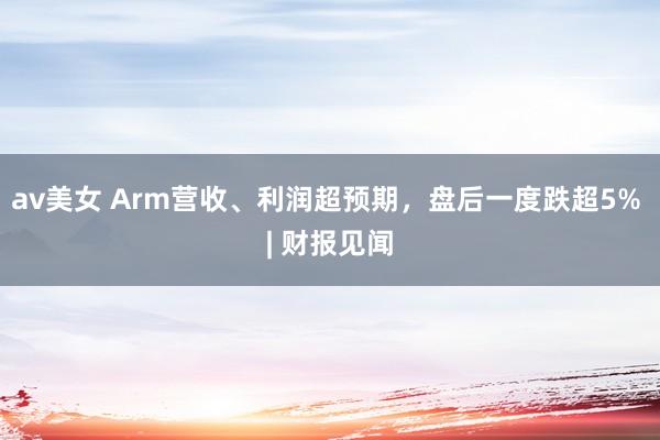 av美女 Arm营收、利润超预期,盘后一度跌超5% | 财报见闻