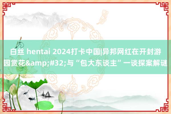 白丝 hentai 2024打卡中国|异邦网红在开封游园赏花 与“包大东谈主”一谈探案解谜