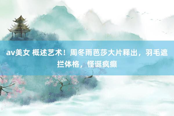 av美女 概述艺术!周冬雨芭莎大片释出,羽毛遮拦体格,怪诞疯癫