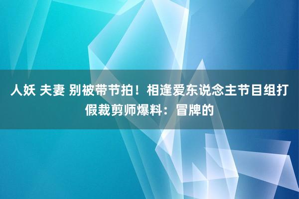 人妖 夫妻 别被带节拍!相逢爱东说念主节目组打假裁剪师爆料:冒牌的