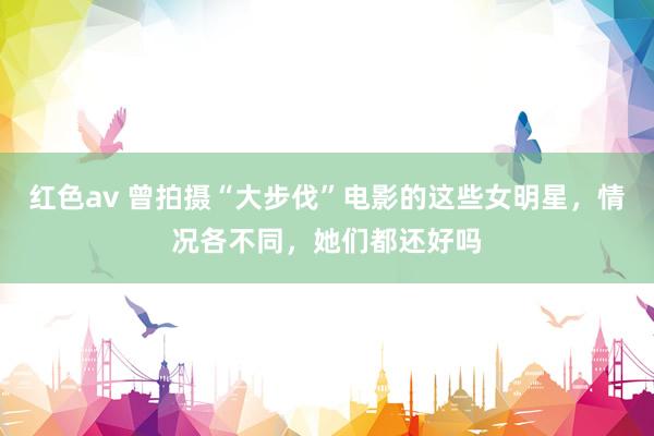 红色av 曾拍摄“大步伐”电影的这些女明星,情况各不同,她们都还好吗
