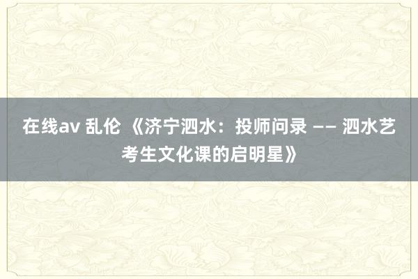 在线av 乱伦 《济宁泗水:投师问录 —— 泗水艺考生文化课的启明星》