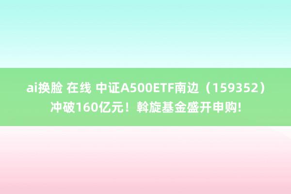 ai换脸 在线 中证A500ETF南边(159352)冲破160亿元!斡旋基金盛开申购!