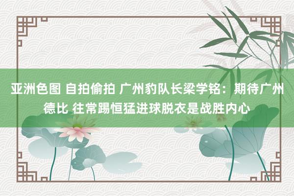 亚洲色图 自拍偷拍 广州豹队长梁学铭:期待广州德比 往常踢恒猛进球脱衣是战胜内心
