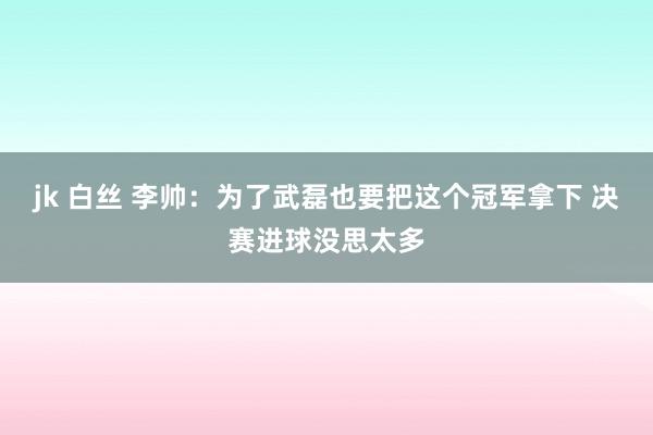 jk 白丝 李帅:为了武磊也要把这个冠军拿下 决赛进球没思太多