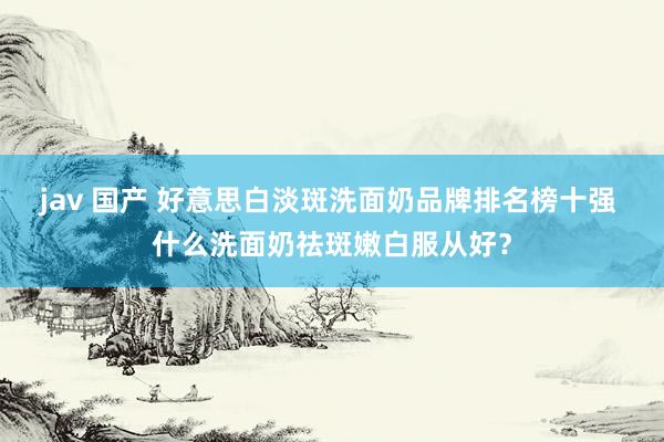 jav 国产 好意思白淡斑洗面奶品牌排名榜十强 什么洗面奶祛斑嫩白服从好?