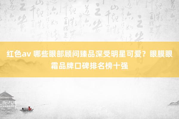 红色av 哪些眼部顾问臻品深受明星可爱?眼膜眼霜品牌口碑排名榜十强