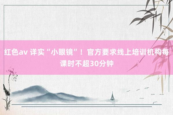 红色av 详实“小眼镜”!官方要求线上培训机构每课时不超30分钟