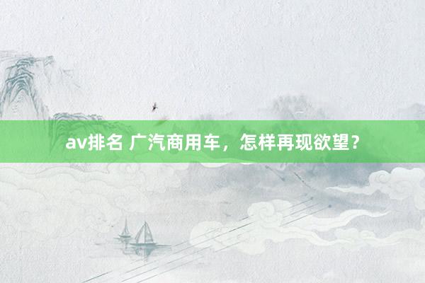 av排名 广汽商用车,怎样再现欲望?