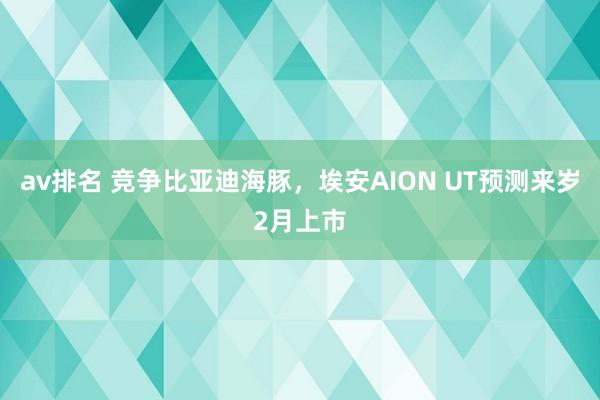 av排名 竞争比亚迪海豚,埃安AION UT预测来岁2月上市