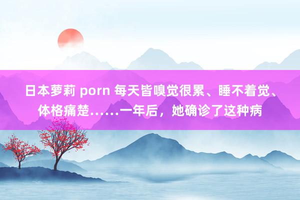 日本萝莉 porn 每天皆嗅觉很累、睡不着觉、体格痛楚……一年后,她确诊了这种病