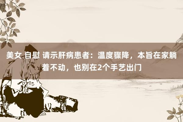 美女 自慰 请示肝病患者:温度骤降,本旨在家躺着不动,也别在2个手艺出门