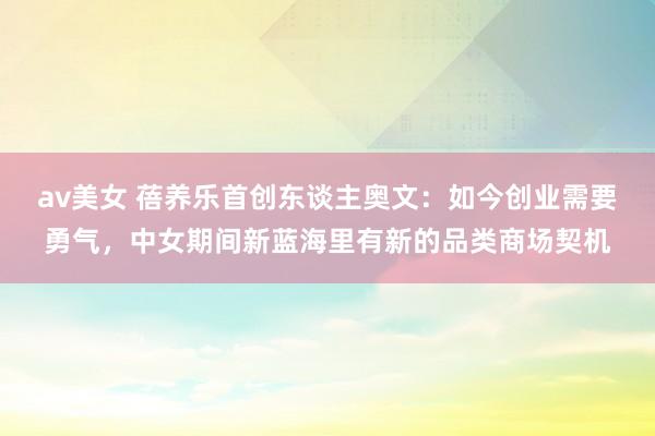 av美女 蓓养乐首创东谈主奥文:如今创业需要勇气,中女期间新蓝海里有新的品类商场契机