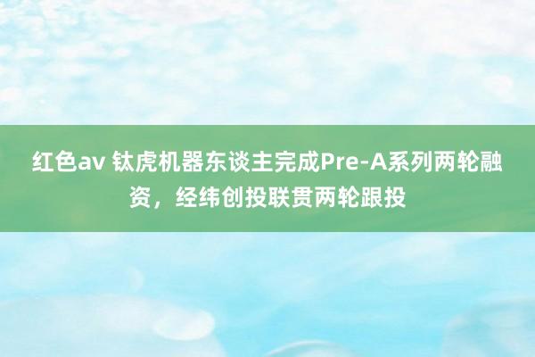 红色av 钛虎机器东谈主完成Pre-A系列两轮融资,经纬创投联贯两轮跟投