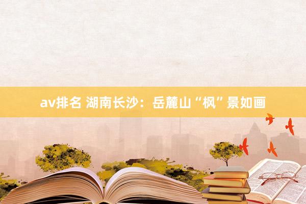 av排名 湖南长沙:岳麓山“枫”景如画