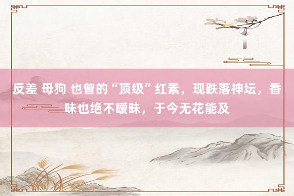 反差 母狗 也曾的“顶级”红素,现跌落神坛,香味也绝不暧昧,于今无花能及