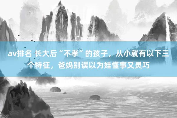 av排名 长大后“不孝”的孩子,从小就有以下三个特征,爸妈别误以为娃懂事又灵巧